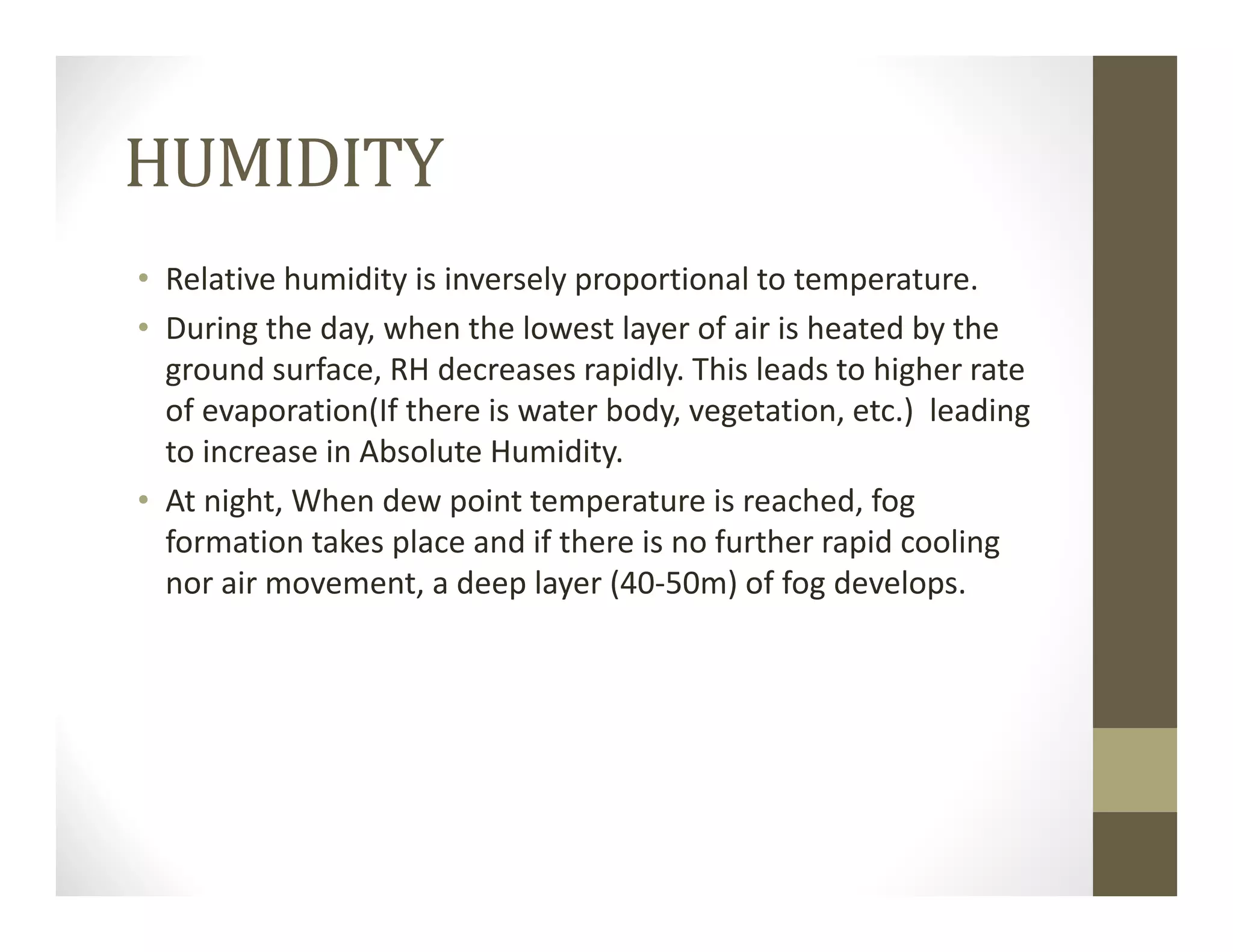 HUMIDITY
• Relative humidity is inversely proportional to temperature.
• During the day, when the lowest layer of air is heated by the 
ground surface, RH decreases rapidly. This leads to higher rate 
of evaporation(If there is water body, vegetation, etc.)  leading 
to increase in Absolute Humidity.
• At night, When dew point temperature is reached, fog 
formation takes place and if there is no further rapid cooling 
nor air movement, a deep layer (40‐50m) of fog develops.
 