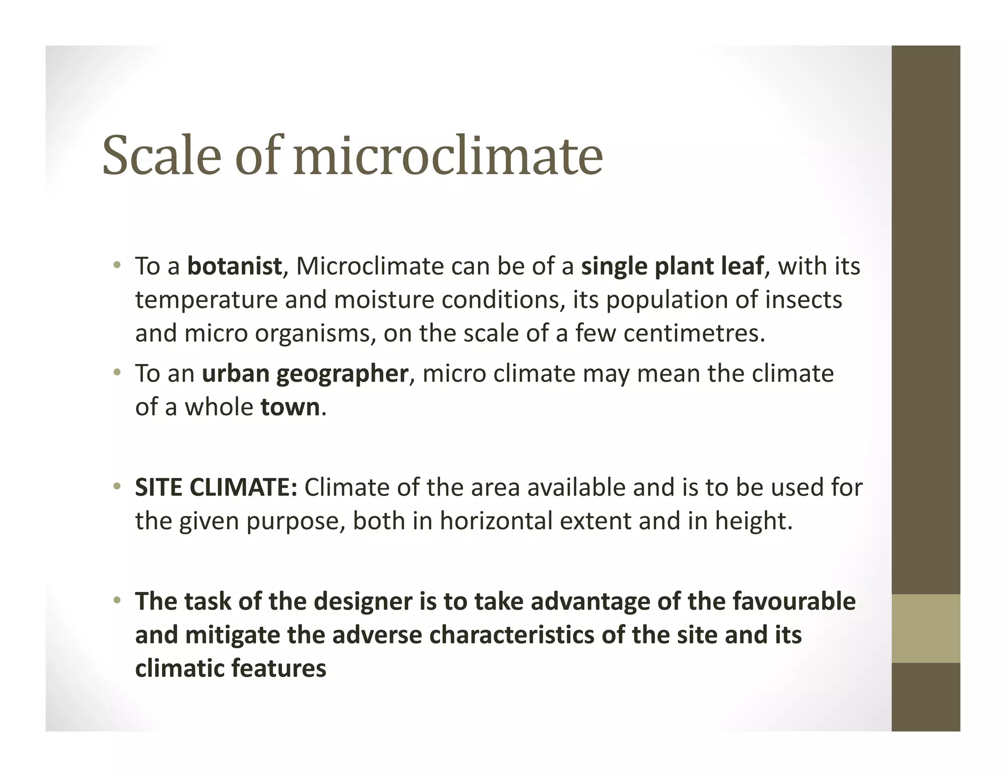 Scale of microclimate
• To a botanist, Microclimate can be of a single plant leaf, with its 
temperature and moisture conditions, its population of insects 
and micro organisms, on the scale of a few centimetres.
• To an urban geographer, micro climate may mean the climate 
of a whole town.
• SITE CLIMATE: Climate of the area available and is to be used for 
the given purpose, both in horizontal extent and in height.
• The task of the designer is to take advantage of the favourable 
and mitigate the adverse characteristics of the site and its 
climatic features
 