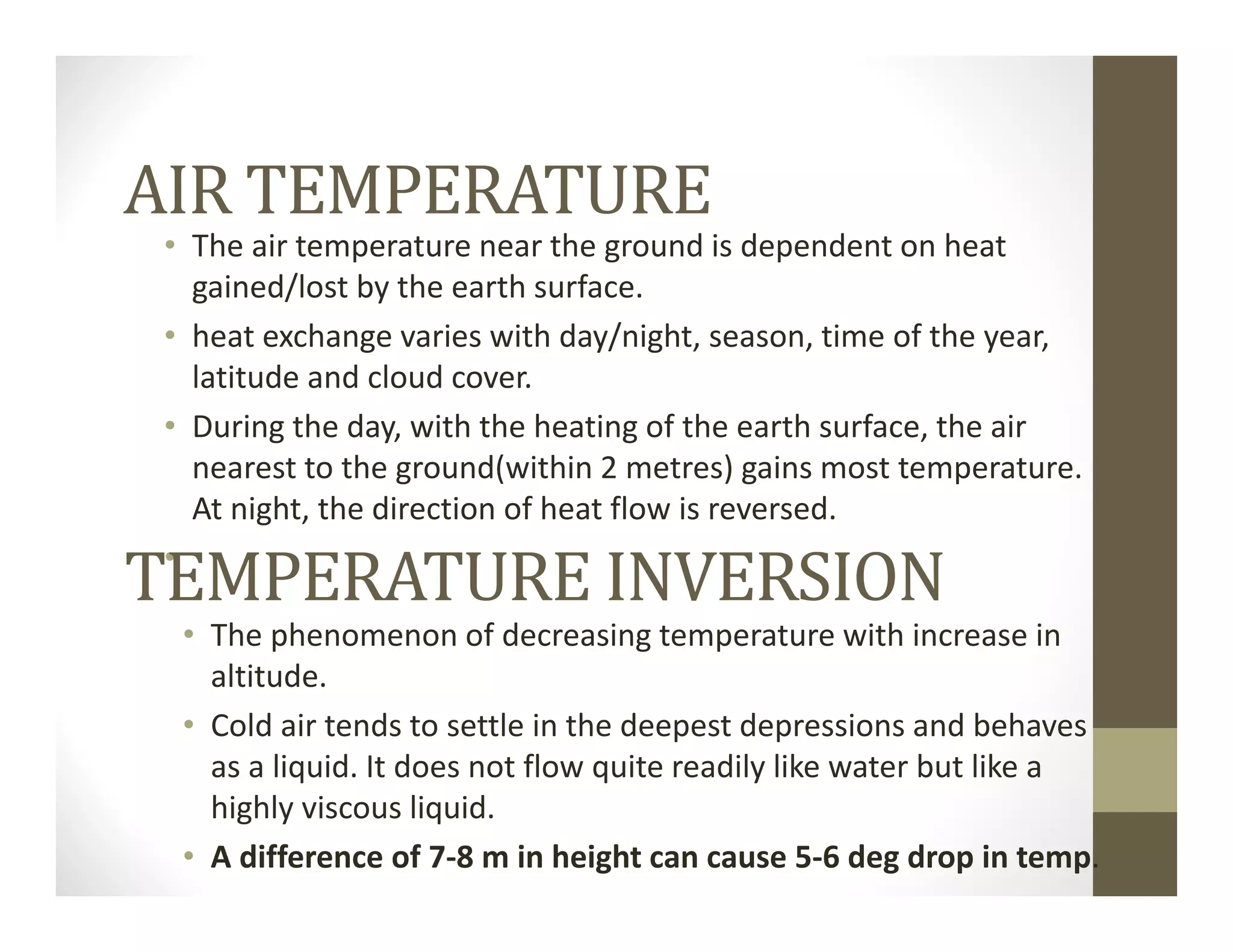 AIR TEMPERATURE
• The air temperature near the ground is dependent on heat 
gained/lost by the earth surface.
• heat exchange varies with day/night, season, time of the year, 
latitude and cloud cover.
• During the day, with the heating of the earth surface, the air 
nearest to the ground(within 2 metres) gains most temperature. 
At night, the direction of heat flow is reversed.
•
TEMPERATURE INVERSION
• The phenomenon of decreasing temperature with increase in 
altitude.
• Cold air tends to settle in the deepest depressions and behaves 
as a liquid. It does not flow quite readily like water but like a 
highly viscous liquid.
• A difference of 7‐8 m in height can cause 5‐6 deg drop in temp.
 