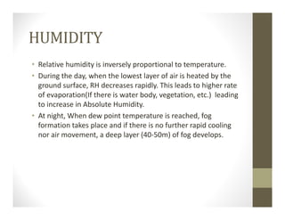 HUMIDITY
• Relative humidity is inversely proportional to temperature.
• During the day, when the lowest layer of air is heated by the 
ground surface, RH decreases rapidly. This leads to higher rate 
of evaporation(If there is water body, vegetation, etc.)  leading 
to increase in Absolute Humidity.
• At night, When dew point temperature is reached, fog 
formation takes place and if there is no further rapid cooling 
nor air movement, a deep layer (40‐50m) of fog develops.
 