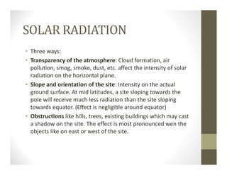 SOLAR RADIATION
• Three ways:
• Transparency of the atmosphere: Cloud formation, air 
pollution, smog, smoke, dust, etc. affect the intensity of solar 
radiation on the horizontal plane.
• Slope and orientation of the site: Intensity on the actual 
ground surface. At mid latitudes, a site sloping towards the 
pole will receive much less radiation than the site sloping 
towards equator. (Effect is negligible around equator)
• Obstructions like hills, trees, existing buildings which may cast 
a shadow on the site. The effect is most pronounced wen the 
objects like on east or west of the site.
 