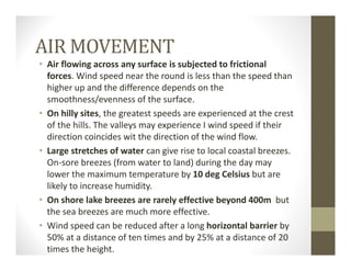 AIR MOVEMENT
• Air flowing across any surface is subjected to frictional 
forces. Wind speed near the round is less than the speed than 
higher up and the difference depends on the 
smoothness/evenness of the surface.
• On hilly sites, the greatest speeds are experienced at the crest 
of the hills. The valleys may experience I wind speed if their 
direction coincides wit the direction of the wind flow.
• Large stretches of water can give rise to local coastal breezes. 
On‐sore breezes (from water to land) during the day may 
lower the maximum temperature by 10 deg Celsius but are 
likely to increase humidity.
• On shore lake breezes are rarely effective beyond 400m but 
the sea breezes are much more effective.
• Wind speed can be reduced after a long horizontal barrier by 
50% at a distance of ten times and by 25% at a distance of 20 
times the height.
 