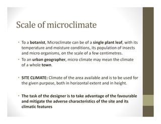 Scale of microclimate
• To a botanist, Microclimate can be of a single plant leaf, with its 
temperature and moisture conditions, its population of insects 
and micro organisms, on the scale of a few centimetres.
• To an urban geographer, micro climate may mean the climate 
of a whole town.
• SITE CLIMATE: Climate of the area available and is to be used for 
the given purpose, both in horizontal extent and in height.
• The task of the designer is to take advantage of the favourable 
and mitigate the adverse characteristics of the site and its 
climatic features
 