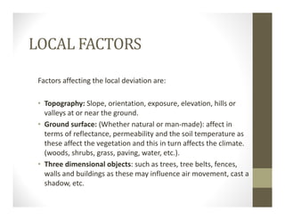 LOCAL FACTORS
Factors affecting the local deviation are:
• Topography: Slope, orientation, exposure, elevation, hills or 
valleys at or near the ground.
• Ground surface: (Whether natural or man‐made): affect in 
terms of reflectance, permeability and the soil temperature as 
these affect the vegetation and this in turn affects the climate. 
(woods, shrubs, grass, paving, water, etc.).
• Three dimensional objects: such as trees, tree belts, fences, 
walls and buildings as these may influence air movement, cast a 
shadow, etc. 
 