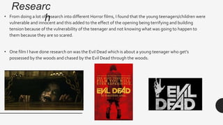 Researc
h• From doing a lot of research into different Horror films, I found that the young teenagers/children were
vulnerable and innocent and this added to the effect of the opening being terrifying and building
tension because of the vulnerability of the teenager and not knowing what was going to happen to
them because they are so scared.
• One film I have done research on was the Evil Dead which is about a young teenager who get’s
possessed by the woods and chased by the Evil Dead through the woods.
 