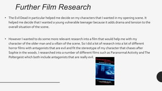 Further Film Research
• The Evil Dead in particular helped me decide on my characters that I wanted in my opening scene. It
helped me decide that I wanted a young vulnerable teenager because it adds drama and tension to the
overall situation of the scene.
• However I wanted to do some more relevant research into a film that would help me with my
character of the older man and a villain of the scene. So I did a lot of research into a lot of different
horror films with antagonists that are evil and fit the stereotype of my character that chases after
Sophie in the woods. I researched into a number of different films such as ParanormalActivity andThe
Poltergeist which both include antagonists that are really evil.
 