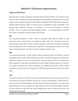 Jitendra Tomar, Amity School of Business, AUUP Page 1
Module-II: E-Business Opportunities
Types of Business
December 2011 marked a whopping 2.26 billion Internet users worldwide, 44.8 percent of who
were from Asia, according to a paper published by the George Mason University. The number of
websites also is growing, jumping from 255 million in December 2010 to 582 million a year later.
Analysts expect both the number of Internet users and websites to grow substantially in the
ensuing years. Electronic business, or e-business, is the use of the Internet to conduct
business. This is a lucrative and highly profitable domain -- one that generated a mammoth
$53.2 billion in revenues in the first quarter of 2012 alone.
B2C
The business-to-consumer, or B2C, model of e-business sells products directly to retail
consumers online. Amazon.com is an example of a B2C model. The e-business has only an
online identity through which it offers a range of products to customers. Other B2C enterprises
include bestbookbuys.com and gartner.com. Most B2C models generate revenue from direct
sales and processing fees. B2C also is known as electronic retail or e-tail.
B2B
The business-to-business, or B2B, model involves companies using the Internet to conduct
transactions with one other. B2B e-business accounts for more than 90 percent of all electronic
commerce, according to the U.S. Census Bureau. The main reason for this is the complexity of
B2B transactions. Unlike B2C transactions that involve sellers offering products and services
and buyers purchasing them, B2B transactions are multifaceted and often involve multiple
transactions at each step of the supply chain. B2B businesses generate revenue from direct
sales.
C2B
Consumer-to-business, or C2B, is a unique e-business model in which consumers create value
and demand for products. Reverse auctions are a common characteristic of C2B models, in
which consumers drive transactions and offer their own prices for products. The airline ticket
website Priceline.com is an example of a C2B e-business model. The website allows customers
to bid for tickets and offer their own prices. Shopping sites such as cheap.com, gilt.com and
ruelala.com also are C2B.
 