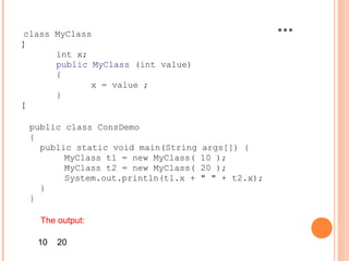 class MyClass
}
int x;
public MyClass (int value)
{
x = value ;
}
{
...
public class ConsDemo
{
public static void main(String args[]) {
MyClass t1 = new MyClass( 10 );
MyClass t2 = new MyClass( 20 );
System.out.println(t1.x + " " + t2.x);
}
}
The output:
10 20
 