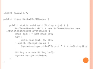 import java.io.*;
public class MethalBuffReader {
public static void main(String args[]) {
BufferedReader dtIn = new BufferedReader(new
InputStreamReader(System.in));
char buf[] = new char[20];
try {
dtIn.read(buf, 0, 20);
} catch (Exception e) {
System.out.println("Error: " + e.toString());
}
String s = new String(buf);
System.out.println(s);
}
}
 