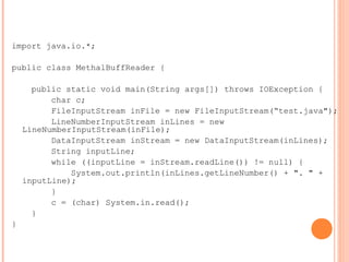 import java.io.*;
public class MethalBuffReader {
public static void main(String args[]) throws IOException {
char c;
FileInputStream inFile = new FileInputStream(“test.java");
LineNumberInputStream inLines = new
LineNumberInputStream(inFile);
DataInputStream inStream = new DataInputStream(inLines);
String inputLine;
while ((inputLine = inStream.readLine()) != null) {
System.out.println(inLines.getLineNumber() + ". " +
inputLine);
}
c = (char) System.in.read();
}
}
 