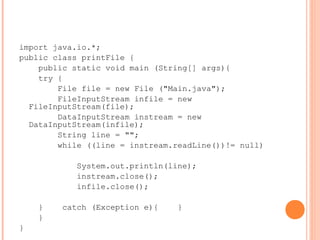 import java.io.*;
public class printFile {
public static void main (String[] args){
try {
File file = new File ("Main.java");
FileInputStream infile = new
FileInputStream(file);
DataInputStream instream = new
DataInputStream(infile);
String line = "";
while ((line = instream.readLine())!= null)
System.out.println(line);
instream.close();
infile.close();
} catch (Exception e){ }
}
}
 