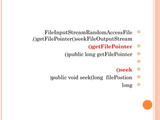 RandomAccessFileFileInputStream
FileOutputStreamseek()getFilePointer().
getFilePointer()
public long getFilePointer()

seek()
public void seek(long filePostion)
long
 