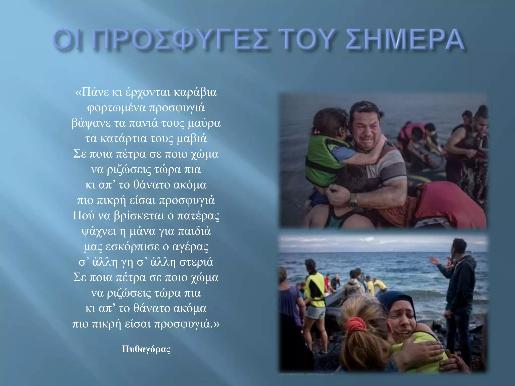 «Πάνε κι έρχονται καράβια
φορτωμένα προσφυγιά
βάψανε τα πανιά τους μαύρα
τα κατάρτια τους μαβιά
Σε ποια πέτρα σε ποιο χώμα
να ριζώσεις τώρα πια
κι απ’ το θάνατο ακόμα
πιο πικρή είσαι προσφυγιά
Πού να βρίσκεται ο πατέρας
ψάχνει η μάνα για παιδιά
μας εσκόρπισε ο αγέρας
σ’ άλλη γη σ’ άλλη στεριά
Σε ποια πέτρα σε ποιο χώμα
να ριζώσεις τώρα πια
κι απ’ το θάνατο ακόμα
πιο πικρή είσαι προσφυγιά.»
Πυθαγόρας
 