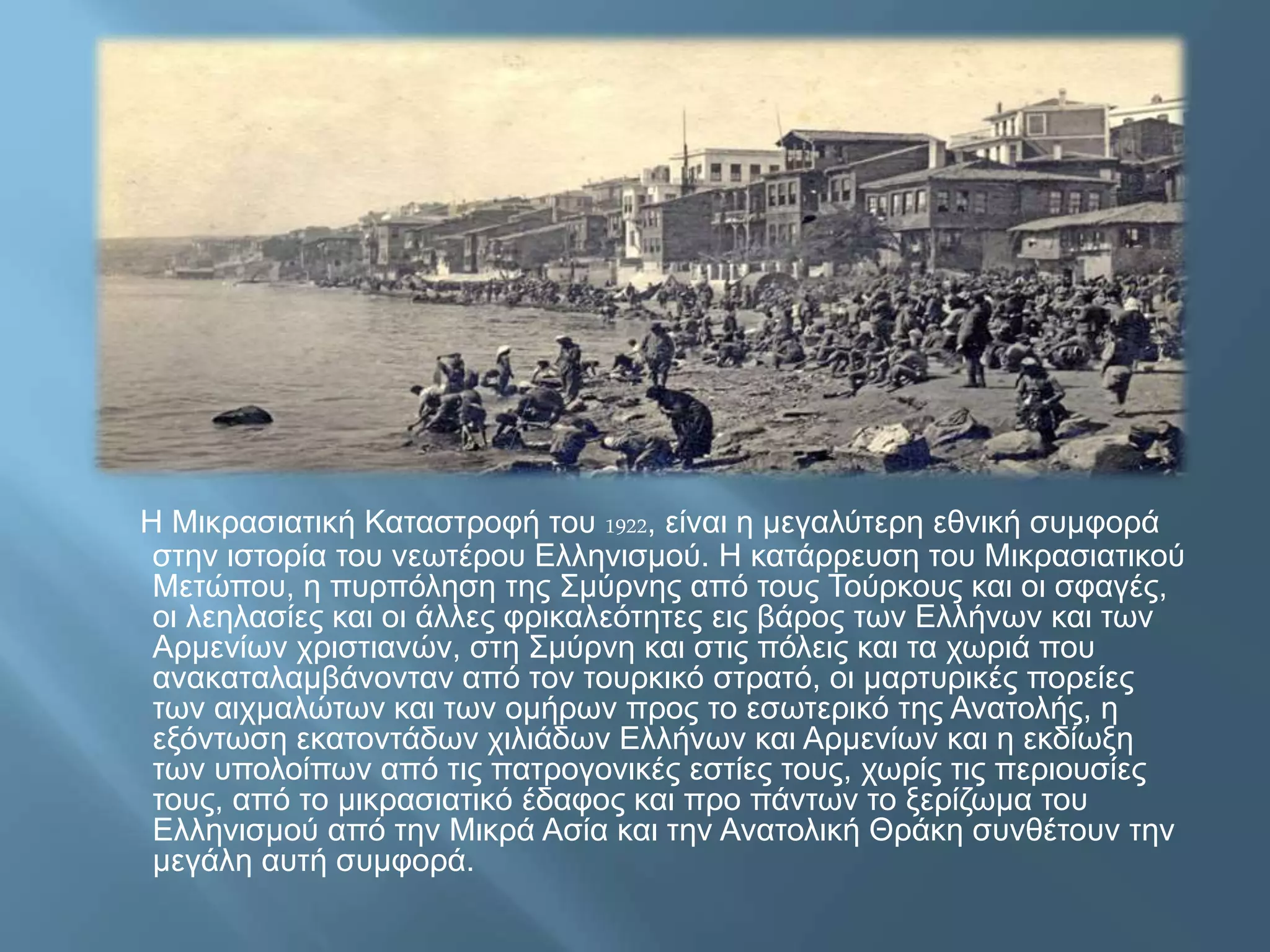 Η Μικρασιατική Καταστροφή του 1922, είναι η μεγαλύτερη εθνική συμφορά
στην ιστορία του νεωτέρου Ελληνισμού. Η κατάρρευση του Μικρασιατικού
Μετώπου, η πυρπόληση της Σμύρνης από τους Τούρκους και οι σφαγές,
οι λεηλασίες και οι άλλες φρικαλεότητες εις βάρος των Ελλήνων και των
Αρμενίων χριστιανών, στη Σμύρνη και στις πόλεις και τα χωριά που
ανακαταλαμβάνονταν από τον τουρκικό στρατό, οι μαρτυρικές πορείες
των αιχμαλώτων και των ομήρων προς το εσωτερικό της Ανατολής, η
εξόντωση εκατοντάδων χιλιάδων Ελλήνων και Αρμενίων και η εκδίωξη
των υπολοίπων από τις πατρογονικές εστίες τους, χωρίς τις περιουσίες
τους, από το μικρασιατικό έδαφος και προ πάντων το ξερίζωμα του
Ελληνισμού από την Μικρά Ασία και την Ανατολική Θράκη συνθέτουν την
μεγάλη αυτή συμφορά.
 