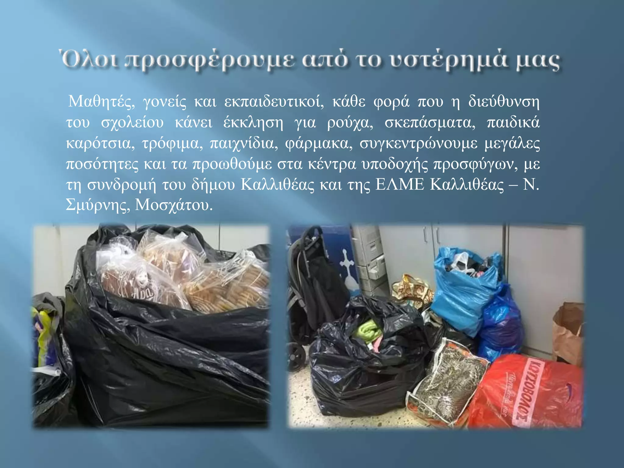 Μαθητές, γονείς και εκπαιδευτικοί, κάθε φορά που η διεύθυνση
του σχολείου κάνει έκκληση για ρούχα, σκεπάσματα, παιδικά
καρότσια, τρόφιμα, παιχνίδια, φάρμακα, συγκεντρώνουμε μεγάλες
ποσότητες και τα προωθούμε στα κέντρα υποδοχής προσφύγων, με
τη συνδρομή του δήμου Καλλιθέας και της ΕΛΜΕ Καλλιθέας – Ν.
Σμύρνης, Μοσχάτου.
 