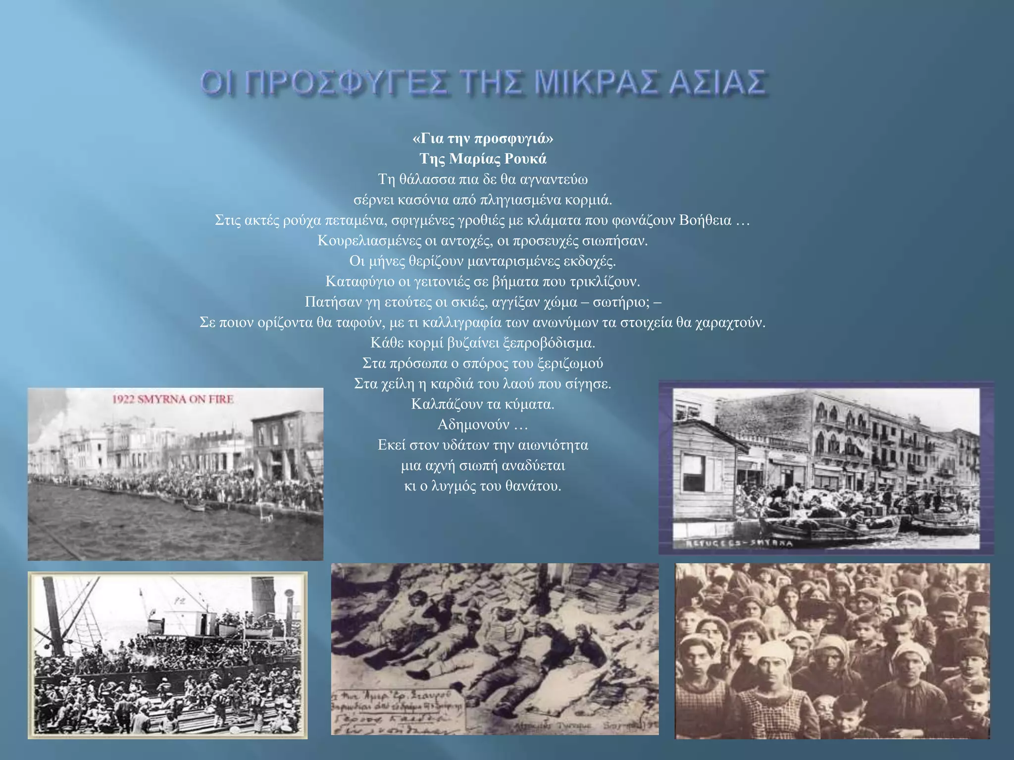 «Για την προσφυγιά»
Της Μαρίας Ρουκά
Τη θάλασσα πια δε θα αγναντεύω
σέρνει κασόνια από πληγιασμένα κορμιά.
Στις ακτές ρούχα πεταμένα, σφιγμένες γροθιές με κλάματα που φωνάζουν Βοήθεια …
Κουρελιασμένες οι αντοχές, οι προσευχές σιωπήσαν.
Οι μήνες θερίζουν μανταρισμένες εκδοχές.
Καταφύγιο οι γειτονιές σε βήματα που τρικλίζουν.
Πατήσαν γη ετούτες οι σκιές, αγγίξαν χώμα – σωτήριο; –
Σε ποιον ορίζοντα θα ταφούν, με τι καλλιγραφία των ανωνύμων τα στοιχεία θα χαραχτούν.
Κάθε κορμί βυζαίνει ξεπροβόδισμα.
Στα πρόσωπα ο σπόρος του ξεριζωμού
Στα χείλη η καρδιά του λαού που σίγησε.
Καλπάζουν τα κύματα.
Αδημονούν …
Εκεί στον υδάτων την αιωνιότητα
μια αχνή σιωπή αναδύεται
κι ο λυγμός του θανάτου.
 