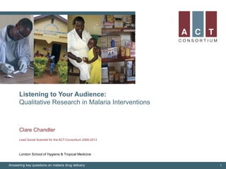Listening to Your Audience:
Qualitative Research in Malaria Interventions
Clare Chandler
Lead Social Scientist for the ACT Consortium 2008-2013
Answering key questions on malaria drug delivery 1
London School of Hygiene & Tropical Medicine
 