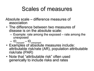 Scales of measures
Absolute scale – difference measures of
association
• The difference between two measures of
disease is...