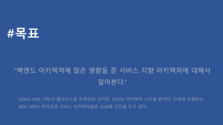 #목표
“백앤드 아키텍쳐에 많은 영향을 준 서비스 지향 아키텍쳐에 대해서
알아본다.”
SOA는 XML 기반의 웹서비스로 오역되어 있지만, SOA는 아키텍쳐 스타일 뿐이다. 근래에 유행하는
REST API나 마이크로 서비스 아키텍쳐들은 SOA에 근간을 두고 있다.
 