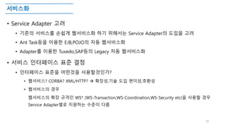 서비스화
• Service Adapter 고려
• 기존의 서비스를 손쉽게 웹서비스화 하기 위해서는 Service Adapter의 도입을 고려
• Ant Task등을 이용한 EJB,POJO의 자동 웹서비스화
• Adapter를 이용한 Tuxedo,SAP등의 Legacy 자동 웹서비스화
• 서비스 인터페이스 표준 결정
• 인터페이스 표준을 어떤것을 사용할것인가?
• 웹서비스? CORBA? XML/HTTP?  확장성,기술 도입 편이성,호환성
• 웹서비스의 경우
웹서비스의 확장 규격인 WS* (WS-Transaction,WS-Coordination,WS-Security etc)을 사용할 경우
Service Adapter별로 지원하는 수준이 다름
30
 