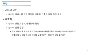 보안
• 인증과 권한
• 분산된 서비스에 대한 통합된 사용자 인증과 권한 관리 필요
• 암호화
• 암호화 방법(대칭키,비대칭키) 결정
• 암호화 범위 결정
• 전체 메시지를 암호화 할것인가? 메시지 내용중 중요 데이터만 암호화 할것인가?
• 암호화할 내용을 메시지 헤더에 넣을것인가? BODY에 넣을것인가?
32
 