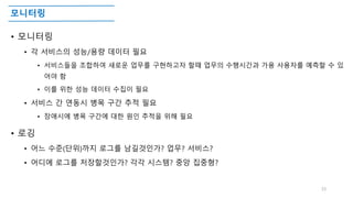 모니터링
• 모니터링
• 각 서비스의 성능/용량 데이터 필요
• 서비스들을 조합하여 새로운 업무를 구현하고자 할때 업무의 수행시간과 가용 사용자를 예측할 수 있
어야 함
• 이를 위한 성능 데이터 수집이 필요
• 서비스 간 연동시 병목 구간 추적 필요
• 장애시에 병목 구간에 대한 원인 추적을 위해 필요
• 로깅
• 어느 수준(단위)까지 로그를 남길것인가? 업무? 서비스?
• 어디에 로그를 저장할것인가? 각각 시스템? 중앙 집중형?
33
 