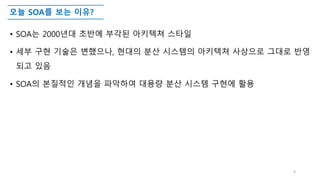 오늘 SOA를 보는 이유?
• SOA는 2000년대 초반에 부각된 아키텍쳐 스타일
• 세부 구현 기술은 변했으나, 현대의 분산 시스템의 아키텍쳐 사상으로 그대로 반영
되고 있음
• SOA의 본질적인 개념을 파악하여 대용량 분산 시스템 구현에 활용
4
 