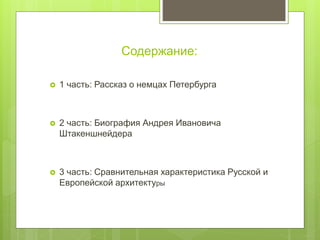 Содержание:
 1 часть: Рассказ о немцах Петербурга
 2 часть: Биография Андрея Ивановича
Штакеншнейдера
 3 часть: Сравнительная характеристика Русской и
Европейской архитектуры
 