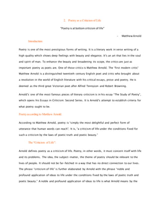 2. Poetry as a Criticism of Life
“Poetry is at bottom criticism of life”
- Matthew Arnold
Introduction:
Poetry is one of the most prestigious forms of writing. It is a literary work in verse writing of a
high quality which shows deep feelings with beauty and elegance. It’s an art that lies in the soul
and spirit of man. To enhance the beauty and broadening its scope, the critics are just as
important poetry as poets are. One of those critics is Matthew Arnold. The ‘first modern critic'
Matthew Arnold is a distinguished twentieth century English poet and critic who brought about
a revolution in the world of English literature with his critical essays, prose and poetry. He is
deemed as the third great Victorian poet after Alfred Tennyson and Robert Browning.
Arnold’s one of the most famous pieces of literary criticism is in his essay “The Study of Poetry”,
which opens his Essays in Criticism: Second Series. It is Arnold’s attempt to establish criteria for
what poetry ought to be.
Poetry according to Matthew Arnold:
According to Matthew Arnold, poetry is “simply the most delightful and perfect form of
utterance that human words can reach”; It is, “a criticism of life under the conditions fixed for
such a criticism by the laws of poetic truth and poetic beauty.”
The “Criticism of Life”:
Arnold defines poetry as a criticism of life. Poetry, in other words, it must concern itself with life
and its problems. The idea, the subject-matter, the theme of poetry should be relevant to the
lives of people. It should not be far-fetched in a way that has no direct connection to our lives.
The phrase “criticism of life” is further elaborated by Arnold with the phrase “noble and
profound application of ideas to life under the conditions fixed by the laws of poetic truth and
poetic beauty.” A noble and profound application of ideas to life is what Arnold means by the
 