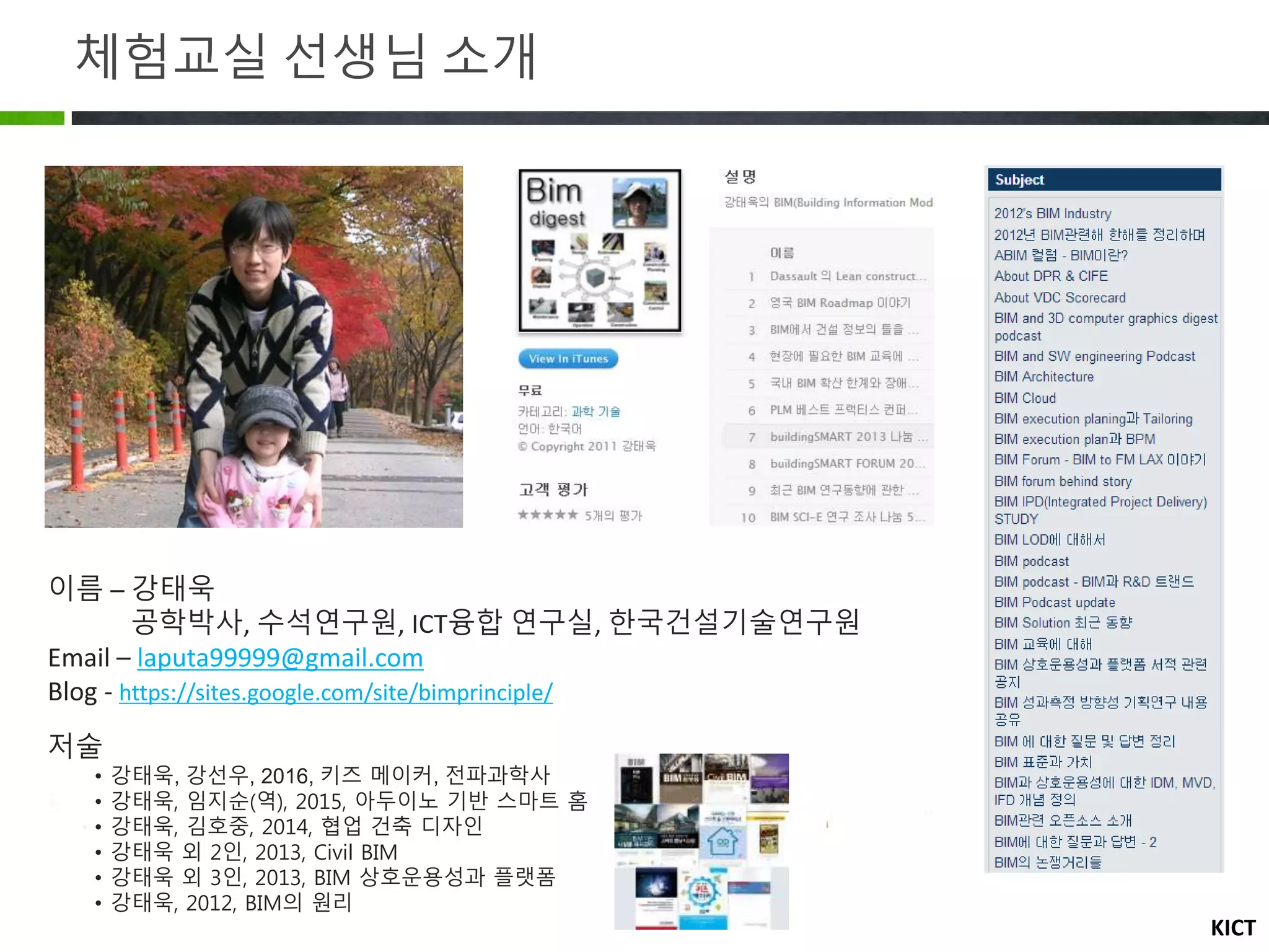 KICT
체험교실 선생님 소개
이름 – 강태욱
공학박사, 수석연구원, ICT융합 연구실, 한국건설기술연구원
Email – laputa99999@gmail.com
Blog - https://sites.google.com/site/bimprinciple/
저술
• 강태욱, 강선우, 2016, 키즈 메이커, 전파과학사
• 강태욱, 임지순(역), 2015, 아두이노 기반 스마트 홈
• 강태욱, 김호중, 2014, 협업 건축 디자인
• 강태욱 외 2인, 2013, Civil BIM
• 강태욱 외 3인, 2013, BIM 상호운용성과 플랫폼
• 강태욱, 2012, BIM의 원리
 