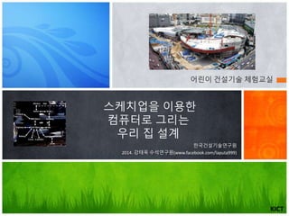 스케치업을 이용한
컴퓨터로 그리는
우리 집 설계
한국건설기술연구원
2014. 강태욱 수석연구원(www.facebook.com/laputa999)
KICT
어린이 건설기술 체험교실
 