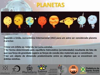 PLANETAS
Segundo a União Astronômica Internacional (IAU) para um astro ser considerado planeta
é preciso:
 Estar em órbita ao redor do Sol (uma estrela).
 Ter forma determinada pelo equilíbrio hidrostático (arredondado) resultante do fato de
que sua força de gravidade supera as forças de coesão dos materiais que o constituem.
 Ser um objeto de dimensão predominante entre os objetos que se encontram em
órbitas vizinhas.
Fonte: www.google.com.br/imagens
 