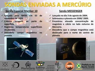 SONDAS ENVIADAS A MERCÚRIO
 Lançada pela NASA em 03 de
novembro de 1973.
 Coletou imagens de parte da
superfície.
 Registrou temperaturas superficiais
do planeta.
 Descobriu campo magnético no
planeta.
Sonda Espacial Mariner 10
Fonte:http://www.explicatorium.com/quimica
/Planeta_Mercurio_Exploracao.php
Sonda MESSENGER
 Lançada no dia 3 de agosto de 2004.
 Sobrevoou o planeta em 2008/ 2009.
 Encontrou elevada concentração de
magnésio e cálcio no lado noturno de
Mercúrio.
 Descobriu que o campo magnético está
deslocado para o norte do centro do
planeta.
Fonte:http://www.nasa.gov/centers/goddard/
news/features/2011/mercury-
instruments.html#.VRweffnF-iUs
 