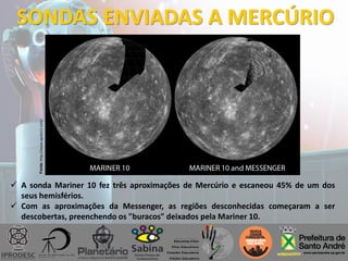 SONDAS ENVIADAS A MERCÚRIO
 A sonda Mariner 10 fez três aproximações de Mercúrio e escaneou 45% de um dos
seus hemisférios.
 Com as aproximações da Messenger, as regiões desconhecidas começaram a ser
descobertas, preenchendo os "buracos" deixados pela Mariner 10.
Fonte:http://www.apolo11.com/
 