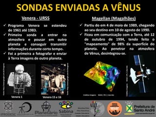 SONDAS ENVIADAS A VÊNUS
Venera - URSS
Venera 1
Fonte:http://www.google.com.br/imageres
 Programa Venera se estendeu
de 1961 até 1983.
 Primeira sonda a entrar na
atmosfera e pousar em outro
planeta e conseguir transmitir
informações durante certo tempo.
 Foi a primeira a fotografar e enviar
à Terra imagens de outro planeta.
Venera 15 e 16
Magellan (Magalhães)
 Partiu do em 4 de maio de 1989, chegando
ao seu destino em 10 de agosto de 1990.
 Ficou em comunicação com a Terra, até 12
de outubro de 1994, tendo feito o
"mapeamento" de 98% da superfície do
planeta. Ao penetrar na atmosfera
de Vênus, desintegrou-se.
Créditos Imagens: NASA / JPL / J.Garrido
CréditosImagens:NASA/JPL/J.Garrido
Fonte:http://www.google.com.br/imageres
 