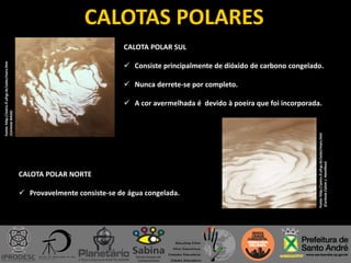 CALOTAS POLARES
Fonte:http://astro.if.ufrgs.br/solar/mars.htm
(CortesiaNASA)
CALOTA POLAR SUL
 Consiste principalmente de dióxido de carbono congelado.
 Nunca derrete-se por completo.
 A cor avermelhada é devido à poeira que foi incorporada.
Fonte:http://astro.if.ufrgs.br/solar/mars.htm
(CortesiaCalvinJ.Hamilton)
CALOTA POLAR NORTE
 Provavelmente consiste-se de água congelada.
 