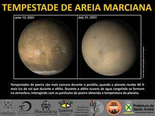 TEMPESTADE DE AREIA MARCIANA
Fonte:http://www.google.com.br/imagens
Tempestades de poeira são mais comuns durante o periélio, quando o planeta recebe 40 %
mais luz do sol que durante o afélio. Durante o afélio nuvens de água congelada se formam
na atmosfera, interagindo com as partículas de poeira afetando a temperatura do planeta.
 