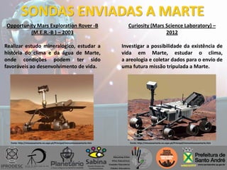 SONDAS ENVIADAS A MARTE
Opportunity Mars Exploration Rover -B
(M.E.R.-B ) – 2003
Realizar estudo mineralógico, estudar a
história do clima e da água de Marte,
onde condições podem ter sido
favoráveis ao desenvolvimento de vida.
Curiosity (Mars Science Laboratory) –
2012
Investigar a possibilidade da existência de
vida em Marte, estudar o clima,
a areologia e coletar dados para o envio de
uma futura missão tripulada a Marte.
Fonte: http://missoesamarte.no.sapo.pt/Principal/menumissoesamarte.htm Fonte: http://missoesamarte.no.sapo.pt/Principal/menumissoesamarte.htm
 