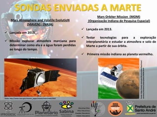 SONDAS ENVIADAS A MARTE
Mars Atmosphere and Volatile EvolutioN
(MAVEN) - (NASA)
 Lançada em 2013.
 Missão explorar atmosfera marciana para
determinar como ela e a água foram perdidas
ao longo do tempo.
Mars Orbiter Mission (MOM)
(Organização Indiana de Pesquisa Espacial)
 Lançada em 2013.
 Testar tecnologias para a exploração
interplanetária e estudar a atmosfera e solo de
Marte a partir de sua órbita.
 Primeira missão indiana ao planeta vermelho.
Fonte: http://www.nasa.gov/mission_pages/maven/main/index.html
Fonte:http://www.nasa.gov/directorates/heo/scan/
services/missions/solarsystem/MOM.html
 