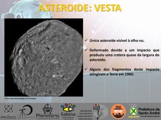 ASTEROIDE: VESTA
 Único asteroide visível à olho nu.
 Deformado devido a um impacto que
produziu uma cratera quase da largura do
asteroide.
 Alguns dos fragmentos deste impacto
atingiram a Terra em 1960.
Fonte: http://www.google.com.br/imgres
 