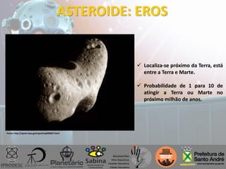 ASTEROIDE: EROS
 Localiza-se próximo da Terra, está
entre a Terra e Marte.
 Probabilidade de 1 para 10 de
atingir a Terra ou Marte no
próximo milhão de anos.
Fonte: http://apod.nasa.gov/apod/ap090607.html
 