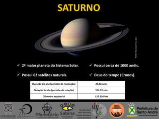 SATURNO
 2º maior planeta do Sistema Solar.
 Possui 62 satélites naturais.
Duração do ano (período de revolução) 29,46 anos
Duração do dia (período de rotação) 10h 12 min
Diâmetro equatorial 120 536 km
 Possui cerca de 1000 anéis.
 Deus do tempo (Cronos).
Fonte:http://apod.nasa.gov/
 