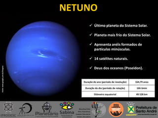 NETUNO
 Último planeta do Sistema Solar.
 Planeta mais frio do Sistema Solar.
 Apresenta anéis formados de
partículas minúsculas.
 14 satélites naturais.
 Deus dos oceanos (Poseidon).
Duração do ano (período de revolução) 164,79 anos
Duração do dia (período de rotação) 16h 6min
Diâmetro equatorial 49 528 km
Fonte:www.google.com.br/imagens
 