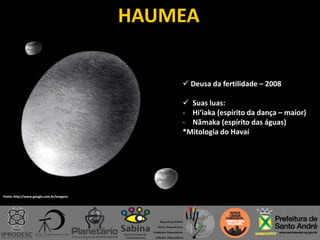 HAUMEA
 Deusa da fertilidade – 2008
 Suas luas:
- Hi’iaka (espírito da dança – maior)
- Nãmaka (espírito das águas)
*Mitologia do Havaí
Fonte: http://www.google.com.br/imagens
 