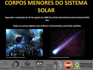 CORPOS MENORES DO SISTEMA
SOLAR
Segundo a resolução de 24 de agosto de 2006 da União Astronômica Internacional (IAU)
são:
Todos os outros objetos que orbitam o Sol (estrela), excluindo satélites.
Fonte: http://www.google.com.br/imagens Fonte: http://www.google.com.br/imagens
 