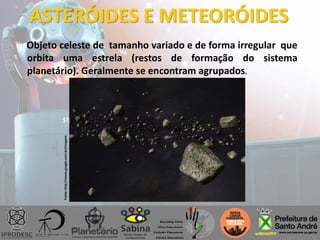 ASTERÓIDES E METEORÓIDES
Objeto celeste de tamanho variado e de forma irregular que
orbita uma estrela (restos de formação do sistema
planetário). Geralmente se encontram agrupados.
Fonte:http://www.google.com.br/imagens
 