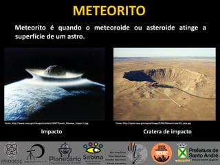METEORITO
Meteorito é quando o meteoroide ou asteroide atinge a
superfície de um astro.
Fonte: http://www.nasa.gov/images/content/504775main_Massive_Impact-1.jpg Fonte: http://apod.nasa.gov/apod/image/0706/MeteorCrater3D_seip.jpg
Impacto Cratera de impacto
 
