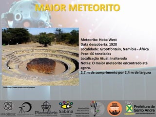 MAIOR METEORITO
Meteorito: Hoba West
Data descoberta: 1920
Localidade: Grootfontein, Namíbia - África
Peso: 60 toneladas
Localização Atual: Inalterada
Notas: O maior meteorito encontrado até
agora.
2,7 m de comprimento por 2,4 m de largura
Fonte: http://www.google.com.br/imagens
 