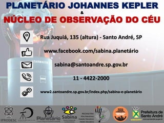 Rua Juquiá, 135 (altura) - Santo André, SP
www.facebook.com/sabina.planetário
sabina@santoandre.sp.gov.br
11 - 4422-2000
www2.santoandre.sp.gov.br/index.php/sabina-e-planetário
PLANETÁRIO JOHANNES KEPLER
&
NÚCLEO DE OBSERVAÇÃO DO CÉU
 