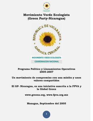 C O O R D IN A C IO N N A C IO N A L
MOVIMIENTO VERDE ECOLOGISTA
COORDINACION NACIONAL
1
Movimiento Verde Ecologista
(Green Party-Nicaragua)
Programa Político y Lineamientos Operativos
2005-2007
Un movimiento de compromiso con una misión y unos
valores compartidos
El GP- Nicaragua, es una iniciativa suscrita a la FPVA y
la Global Green
www.greens.org, www.fpva.org.mx
Managua, Septiembre del 2005
M O V IM IE N T O V E R D E E C O LO G IS TA
C O O R D IN A C IO N N A C IO N A L
MOVIMIENTO VERDE ECOLOGISTA
COORDINACION NACIONAL
 